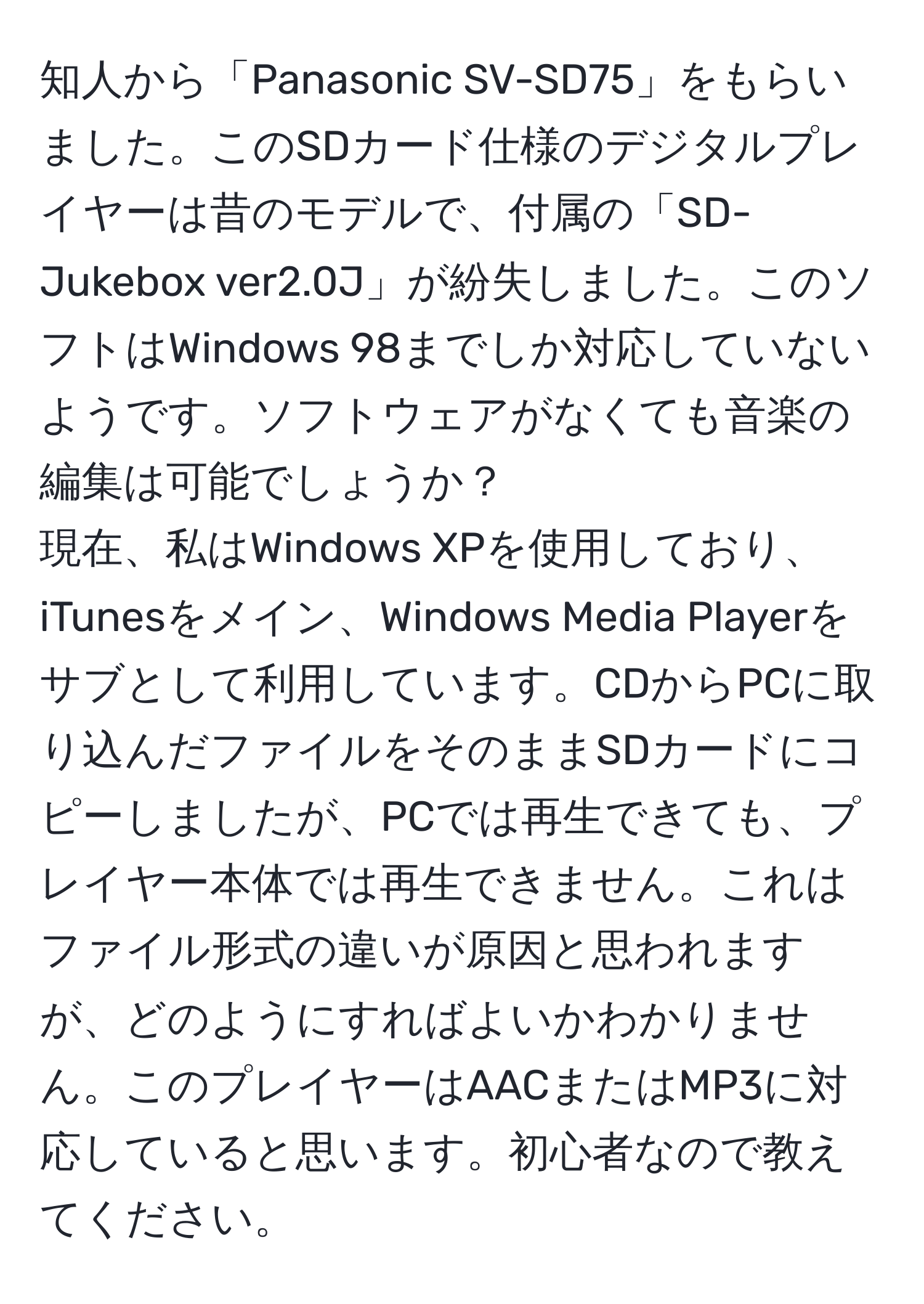 知人から「Panasonic SV-SD75」をもらいました。このSDカード仕様のデジタルプレイヤーは昔のモデルで、付属の「SD-Jukebox ver2.0J」が紛失しました。このソフトはWindows 98までしか対応していないようです。ソフトウェアがなくても音楽の編集は可能でしょうか？  
現在、私はWindows XPを使用しており、iTunesをメイン、Windows Media Playerをサブとして利用しています。CDからPCに取り込んだファイルをそのままSDカードにコピーしましたが、PCでは再生できても、プレイヤー本体では再生できません。これはファイル形式の違いが原因と思われますが、どのようにすればよいかわかりません。このプレイヤーはAACまたはMP3に対応していると思います。初心者なので教えてください。