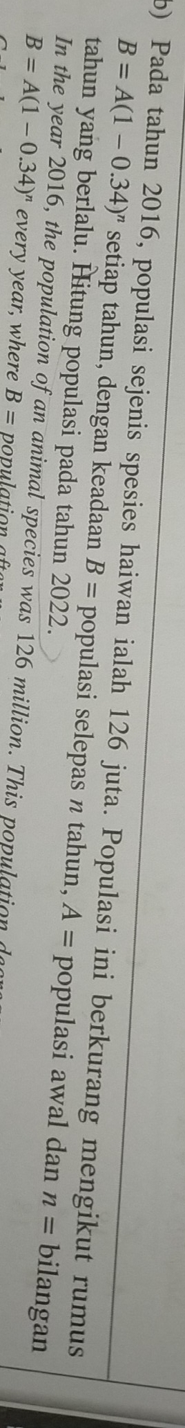 Pada tahun 2016, populasi sejenis spesies haiwan ialah 126 juta. Populasi ini berkurang mengikut rumus
B=A(1-0.34)^n setiap tahun, dengan keadaan B= populasi selepas n tahun, A= populasi awal dan n= bilangan 
tahun yang berlalu. Hitung populasi pada tahun 2022. 
In the year 2016, the population of an animal species was 126 million. This population a
B=A(1-0.34)^n every year, where B=
