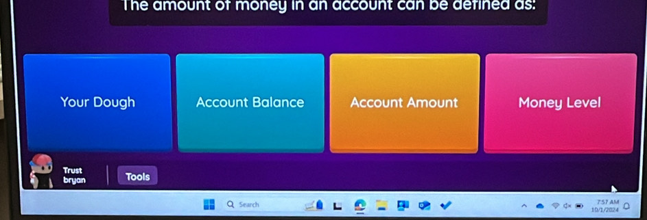 The amount of money in an account can be defined as:
Your Dough Account Balance Account Amount Money Level
Trust
bryan Tools
Q Search 10/1/2024 7:57 AM