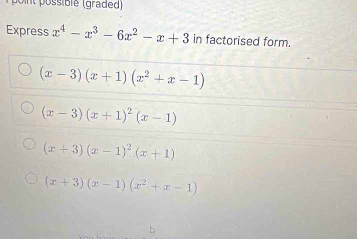 point possiblé (graded)
Express x^4-x^3-6x^2-x+3 in factorised form.
(x-3)(x+1)(x^2+x-1)
(x-3)(x+1)^2(x-1)
(x+3)(x-1)^2(x+1)
(x+3)(x-1)(x^2+x-1)