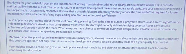 Thank you for your insightful post on the importance of writing maintainable code! You've clearly articulated how crucial it is to consider 
maintainability from the outset. The dynamic nature of software development means that code is rarely static, and your emphasis on creating a 
well-organized structure really resonates. It's true that a thoughtful approach can significantly reduce the time and effort required for future 
maintenance tasks, whether it's fixing bugs, adding new features, or improving efficiency. 
l also appreciate your points about the value of pre-coding planning. Taking the time to outline a program's structure and sketch algorithms can 
indeed help developers visualize how components will interact. This foresight not only aids in identifying potential issues early but also 
enhances collaboration within the team. When everyone has a chance to contribute during the design phase, it fosters a sense of ownership 
and ensures that diverse perspectives are taken into account. 
Moreover, effective planning can lead to better resource management, allowing developers to allocate their time and efforts more strategically. 
This proactive approach not only results in a smoother development process but also ultimately leads to a higher-quality final product. 
Your insights provide a compelling case for the importance of maintainability and planning in software development. I look forward to 
continuing this discussion!