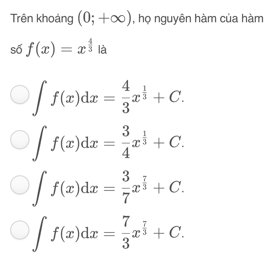 Trên khoảng (0;+∈fty ) , họ nguyên hàm của hàm
số f(x)=x^(frac 4)3 là
∈t f(x)dx= 4/3 x^(frac 1)3+C.
∈t f(x)dx= 3/4 x^(frac 1)3+C.
∈t f(x)dx= 3/7 x^(frac 7)3+C.
∈t f(x)dx= 7/3 x^(frac 7)3+C.