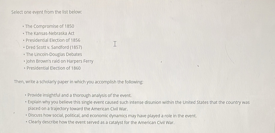 Select one event from the list below: 
The Compromise of 1850
The Kansas-Nebraska Act 
Presidential Election of 1856 
Dred Scott v. Sandford (1857) 
The Lincoln-Douglas Debates 
John Brown's raid on Harpers Ferry 
Presidential Election of 1860 
Then, write a scholarly paper in which you accomplish the following: 
Provide insightful and a thorough analysis of the event. 
Explain why you believe this single event caused such intense disunion within the United States that the country was 
placed on a trajectory toward the American Civil War. 
Discuss how social, political, and economic dynamics may have played a role in the event. 
Clearly describe how the event served as a catalyst for the American Civil War.