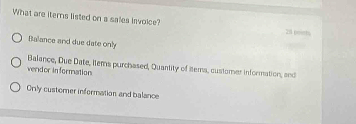 What are items listed on a sales invoice? 20 points
Balance and due date only
Balance, Due Date, items purchased, Quantity of iterns, customer information, and
vendor Information
Only customer information and balance