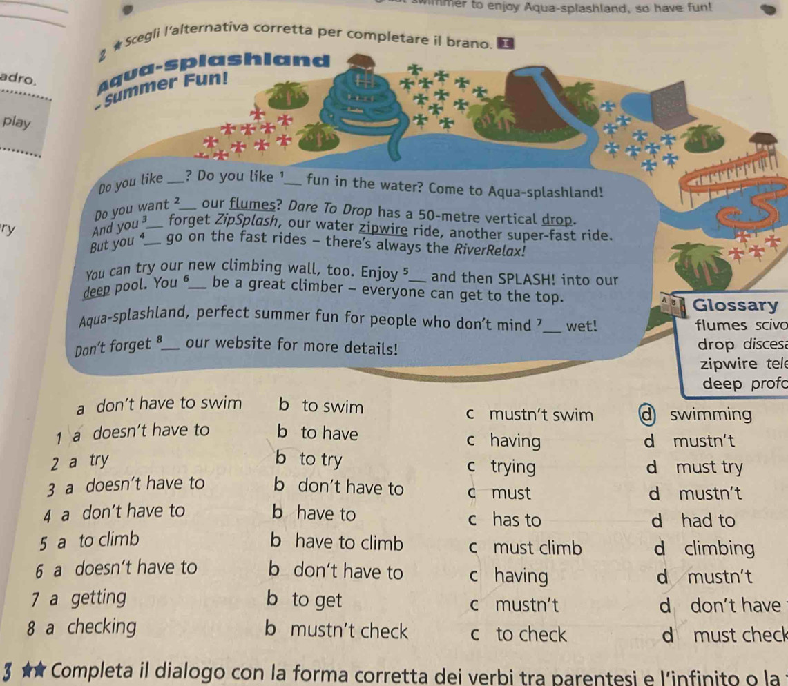 wimmer to enjoy Aqua-splashland, so have fun!
_
_
2 ★ Scegli I'alternativa corretta per completare il brano.
adro. Aqua-splashland
+ Summer Fun!
play
FFD

Do you like _? Do you like ¹_ fun in the water? Come to Aqua-splashland!
ry Do you want ²_ our flumes? Dare To Drop has a 50-metre vertical drop.
And you forget ZipSplash, our water zipwire ride, another super-fast ride.
But you _go on the fast rides - there’s always the RiverRelax!
You can try our new climbing wall, too. Enjoy 5 and then SPLASH! into our
deep pool. You 6_ be a great climber - everyone can get to the top.
Glossary
Aqua-splashland, perfect summer fun for people who don’t mind _wet! flumes scivo
Don't forget _our website for more details! drop discesa
zipwire tel
deep prof
a don’t have to swim b to swim c mustn’t swim d swimming
1 a doesn’t have to b to have c having
d mustn't
2 a try b to try c trying d must try
3 a doesn’t have to b don’t have to c must
d mustn't
4 a don't have to b have to c has to
d had to
5 a to climb b have to climb c must climb d climbing
6 a doesn’t have to b don't have to c having
d mustn't
7 a getting b to get c mustn't d don't have
8 a checking b mustn't check c to check d must check
3 * Completa il dialogo con la forma corretta dei verbi tra parentesi e l’infinito o la
