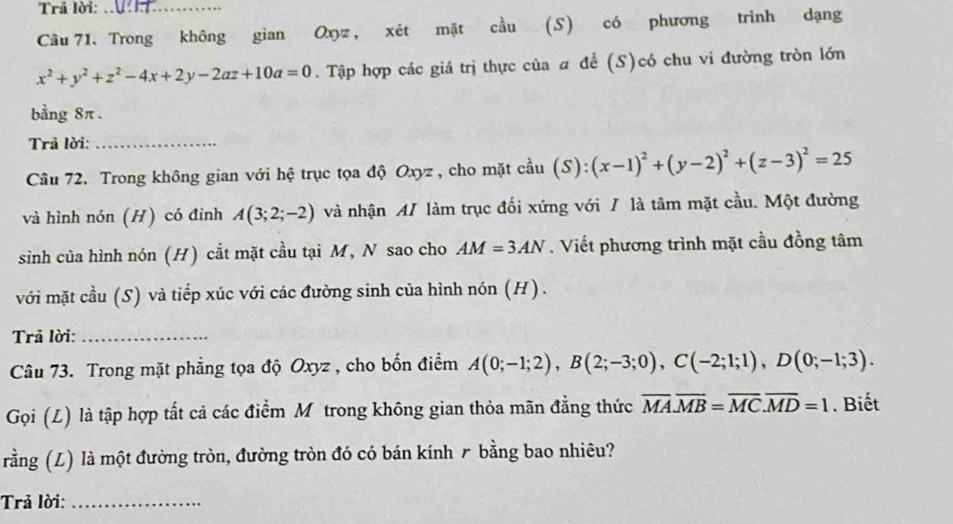 Trả lời:_ 
Câu 71. Trong không gian Oxyz , xét mặt cầu (S) có phương trình dạng
x^2+y^2+z^2-4x+2y-2az+10a=0. Tập hợp các giá trị thực của a đề (S)có chu vi đường tròn lớn 
bằng 8π. 
Trả lời:_ 
Câu 72. Trong không gian với hệ trục tọa độ Oxyz , cho mặt coverset 2au(S):(x-1)^2+(y-2)^2+(z-3)^2=25
và hình nón (H) có đinh A(3;2;-2) và nhận A/ làm trục đối xứng với / là tâm mặt cầu. Một đường 
sinh của hình nón (H) cắt mặt cầu tại M, N sao cho AM=3AN. Viết phương trình mặt cầu đồng tâm 
với mặt cầu (S) và tiếp xúc với các đường sinh của hình nón (H). 
Trả lời:_ 
Câu 73. Trong mặt phẳng tọa độ Oxyz , cho bốn điểm A(0;-1;2), B(2;-3;0), C(-2;1;1), D(0;-1;3). 
Gọi (L) là tập hợp tất cả các điểm Mỹ trong không gian thỏa mãn đẳng thức overline MA. overline MB=overline MC. overline MD=1. Biết 
rằng (L) là một đường tròn, đường tròn đó có bán kính ₹ bằng bao nhiêu? 
Trả lời:_