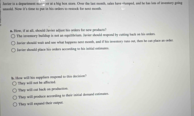 Javier is a department man+ger at a big box store. Over the last month, sales have slumped, and he has lots of inventory going
unsold. Now it's time to put in his orders to restock for next month.
a. How, if at all, should Javier adjust his orders for new products?
The inventory buildup is not an equilibrium. Javier should respond by cutting back on his orders.
Javier should wait and see what happens next month, and if his inventory runs out, then he can place an order.
Javier should place his orders according to his initial estimates.
b. How will his suppliers respond to this decision?
They will not be affected.
They will cut back on production.
They will produce according to their initial demand estimates.
They will expand their output.