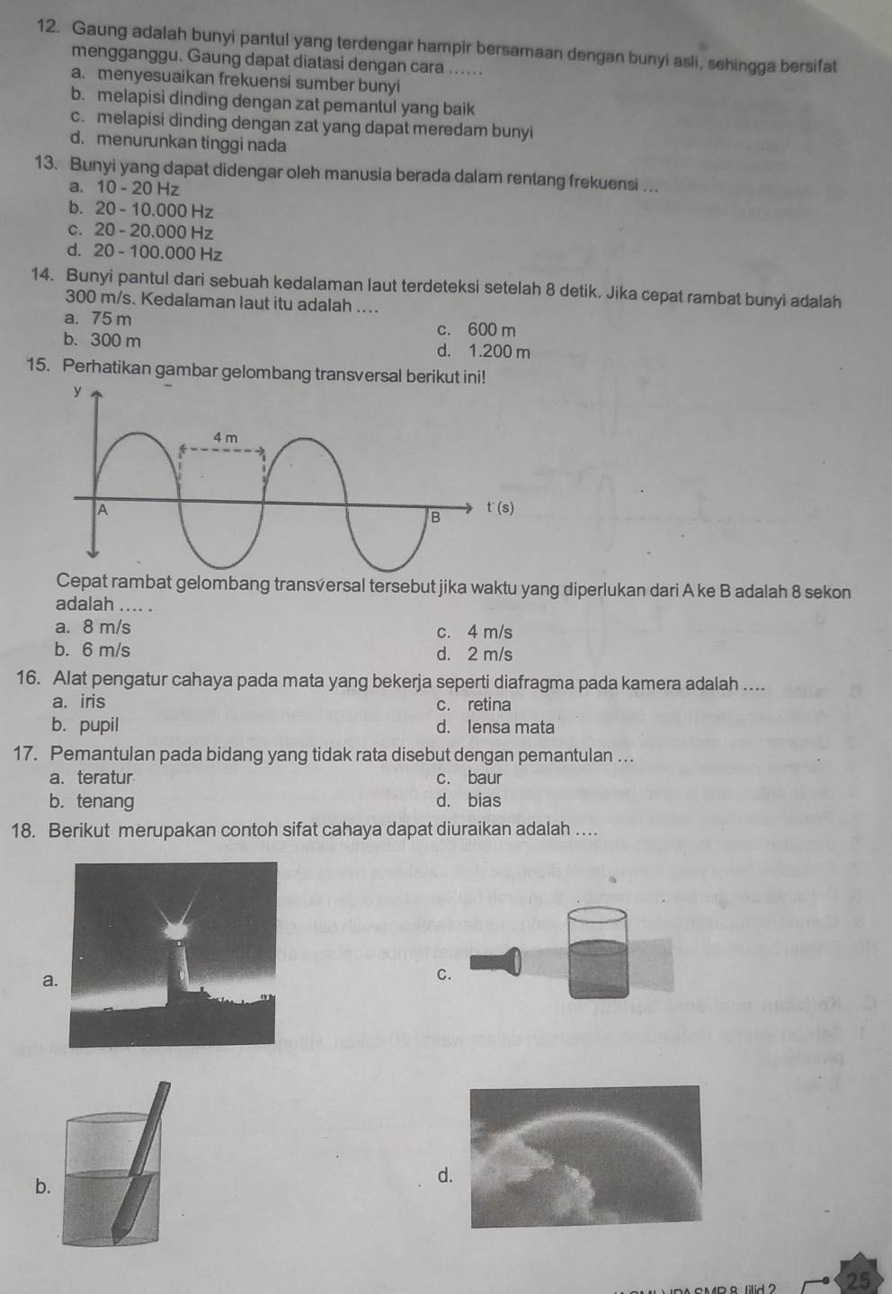 Gaung adalah bunyi pantul yang terdengar hampir bersamaan dengan bunyi asli, sehingga bersifat
mengganggu. Gaung dapat diatasi dengan cara ......
a. menyesuaikan frekuensi sumber bunyi
b. melapisi dinding dengan zat pemantul yang baik
c. melapisi dinding dengan zat yang dapat meredam bunyi
d. menurunkan tinggi nada
13. Bunyi yang dapat didengar oleh manusia berada dalam rentang frekuensi ...
a. 10-20Hz
b. 20-10.000Hz
C. 20-20.000H 7
d. 20-100.000 Hz
14. Bunyi pantul dari sebuah kedalaman laut terdeteksi setelah 8 detik. Jika cepat rambat bunyi adalah
300 m/s. Kedalaman laut itu adalah ....
a. 75 m c. 600 m
b. 300 m d. 1.200 m
15. Perhatikan gambar gelombang transversal berikut ini!
Cepat rambat gelombang transversal tersebut jika waktu yang diperlukan dari A ke B adalah 8 sekon
adalah .... .
a. 8 m/s c. 4 m/s
b. 6 m/s d. 2 m/s
16. Alat pengatur cahaya pada mata yang bekerja seperti diafragma pada kamera adalah ....
a. iris c. retina
b. pupil d. lensa mata
17. Pemantulan pada bidang yang tidak rata disebut dengan pemantulan …..
a. teratur c. baur
b. tenang d. bias
18. Berikut merupakan contoh sifat cahaya dapat diuraikan adalah ..
a
C.
b.
d
25