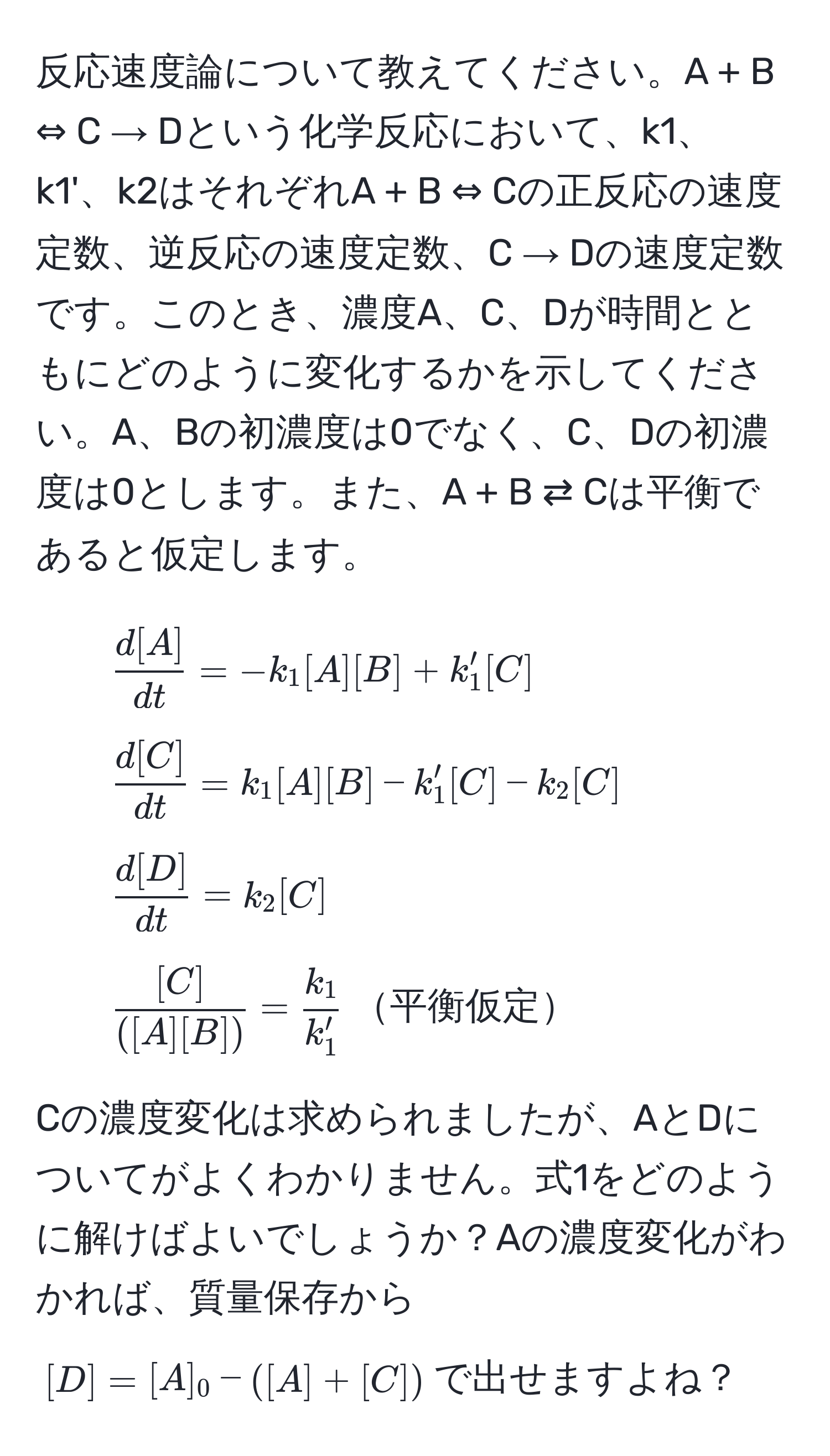 反応速度論について教えてください。A + B ⇔ C → Dという化学反応において、k1、k1'、k2はそれぞれA + B ⇔ Cの正反応の速度定数、逆反応の速度定数、C → Dの速度定数です。このとき、濃度A、C、Dが時間とともにどのように変化するかを示してください。A、Bの初濃度は0でなく、C、Dの初濃度は0とします。また、A + B ⇄ Cは平衡であると仮定します。

1. $ d[A]/dt  = -k_1 [A][B] + k_1' [C]$
2. $ d[C]/dt  = k_1 [A][B] - k_1' [C] - k_2 [C]$
3. $ d[D]/dt  = k_2 [C]$
4. $ [C]/([A][B])  =  k_1/k_1' $平衡仮定

Cの濃度変化は求められましたが、AとDについてがよくわかりません。式1をどのように解けばよいでしょうか？Aの濃度変化がわかれば、質量保存から$[D] = [A]_0 - ([A] + [C])$で出せますよね？