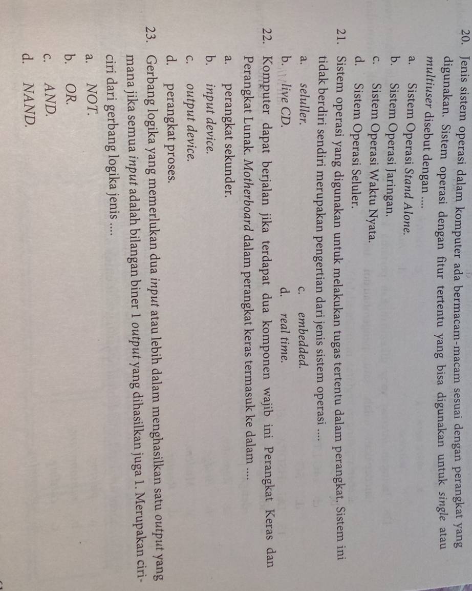 Jenis sistem operasi dalam komputer ada bermacam-macam sesuai dengan perangkat yang
digunakan. Sistem operasi dengan fitur tertentu yang bisa digunakan untuk single atau
multiuser disebut dengan ....
a. Sistem Operasi Stand Alone.
b. Sistem Operasi Jaringan.
c. Sistem Operasi Waktu Nyata.
d. Sistem Operasi Seluler.
21. Sistem operasi yang digunakan untuk melakukan tugas tertentu dalam perangkat. Sistem ini
tidak berdiri sendiri merupakan pengertian dari jenis sistem operasi ....
a. seluller. c. embedded.
b. live CD. d. real time.
22. Komputer dapat berjalan jika terdapat dua komponen wajib ini Perangkat Keras dan
Perangkat Lunak. Motherboard dalam perangkat keras termasuk ke dalam ....
a. perangkat sekunder.
b. input device.
c. output device.
d. perangkat proses.
23. Gerbang logika yang memerlukan dua input atau lebih dalam menghasilkan satu output yang
mana jika semua input adalah bilangan biner 1 output yang dihasilkan juga 1. Merupakan ciri-
ciri dari gerbang logika jenis ....
a. NOT.
b. OR.
c. AND.
d. NAND.