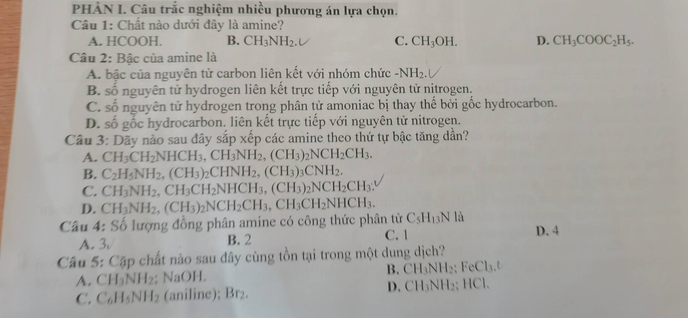 PHẢN I. Câu trắc nghiệm nhiều phương án lựa chọn.
Câu 1: Chất nào dưới đây là amine?
A. HCOOH. B. CH_3NH_2. C. CH_3OH. D. CH_3COOC_2H_5.
Câu 2: Bậc của amine là
A. bậc của nguyên tử carbon liên kết với nhóm chức -NH_2.
B. số nguyên tử hydrogen liên kết trực tiếp với nguyên tử nịtrogen.
C. số nguyên tử hydrogen trong phân tử amoniac bị thay thế bởi gốc hydrocarbon.
D. số gốc hydrocarbon. liên kết trực tiếp với nguyên tử nitrogen.
Cầu 3: Dãy nào sau đây sắp Xhat e ép các amine theo thứ tự bậc tăng dần?
A. CH_3CH_2NHCH_3,CH_3NH_2,(CH_3)_2NCH_2CH_3.
B. C_2H_5NH_2,(CH_3)_2CHNH_2,(CH_3)_3CNH_2.
C. CH_3NH_2,CH_3CH_2NHCH_3,(CH_3)_2NCH_2CH_3:
D. CH_3NH_2,(CH_3)_2NCH_2CH_3,CH_3CH_2NHCH_3.
Câu 4: Số lượng đồng phân amine có công thức phân tử C_5H_13N là
A. 3√ C. 1
D. 4
B. 2
Câu 5: Cặp chất nào sau đây cùng tồn tại trong một dung dịch?
A. CH_3NH_2; NaOH. B. CH_3NH_2 ` FeCl_3,t
C. C_6H_5NH_2 (aniline); Br₂.
D. CH_3N NH₂ HC