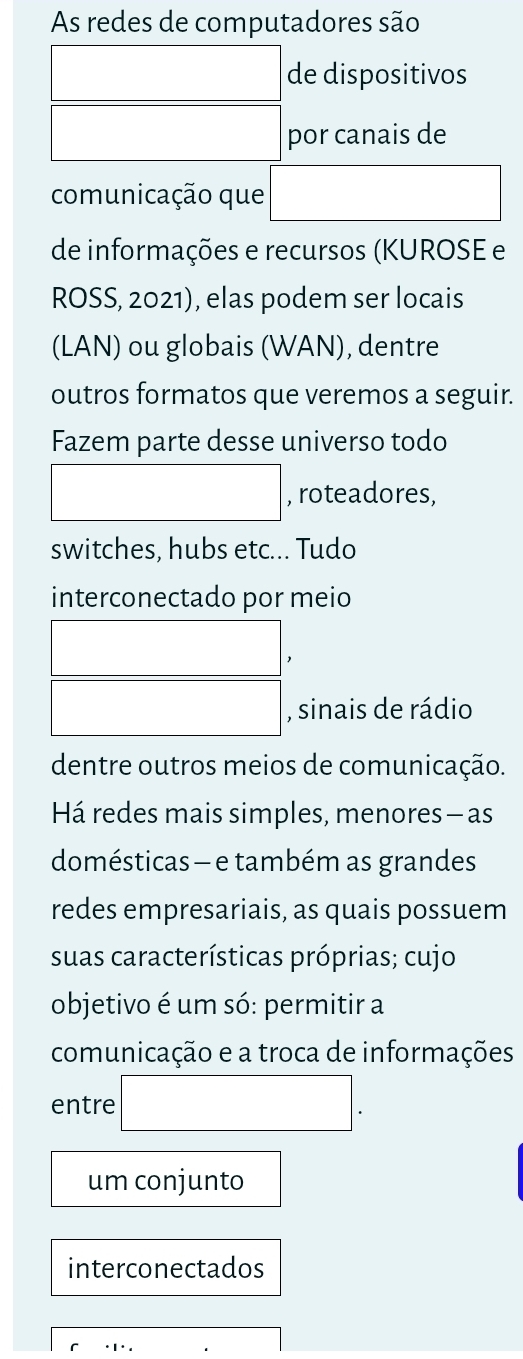 As redes de computadores são 
□ de dispositivos 
□ por canais de 
comunicação que □ 
de informações e recursos (KUROSE e 
ROSS, 2021), elas podem ser locais 
(LAN) ou globais (WAN), dentre 
outros formatos que veremos a seguir. 
Fazem parte desse universo todo 
□ , roteadores, 
switches, hubs etc... Tudo 
interconectado por meio 
beginarrayr □  □ □ endarray 
, sinais de rádio 
dentre outros meios de comunicação. 
Há redes mais simples, menores — as 
domésticas — e também as grandes 
redes empresariais, as quais possuem 
suas características próprias; cujo 
objetivo é um só: permitir a 
comunicação e a troca de informações 
entre □. 
um conjunto 
interconectados 
.□