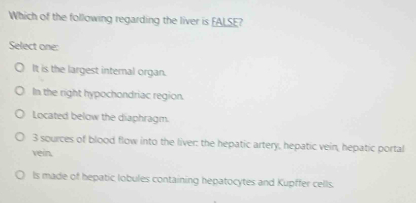 Which of the following regarding the liver is FALSE?
Select one:
It is the largest internal organ.
In the right hypochondriac region.
Located below the diaphragm.
3 sources of blood flow into the liver: the hepatic artery, hepatic vein, hepatic portal
vein.
ls made of hepatic lobules containing hepatocytes and Kupffer cells.