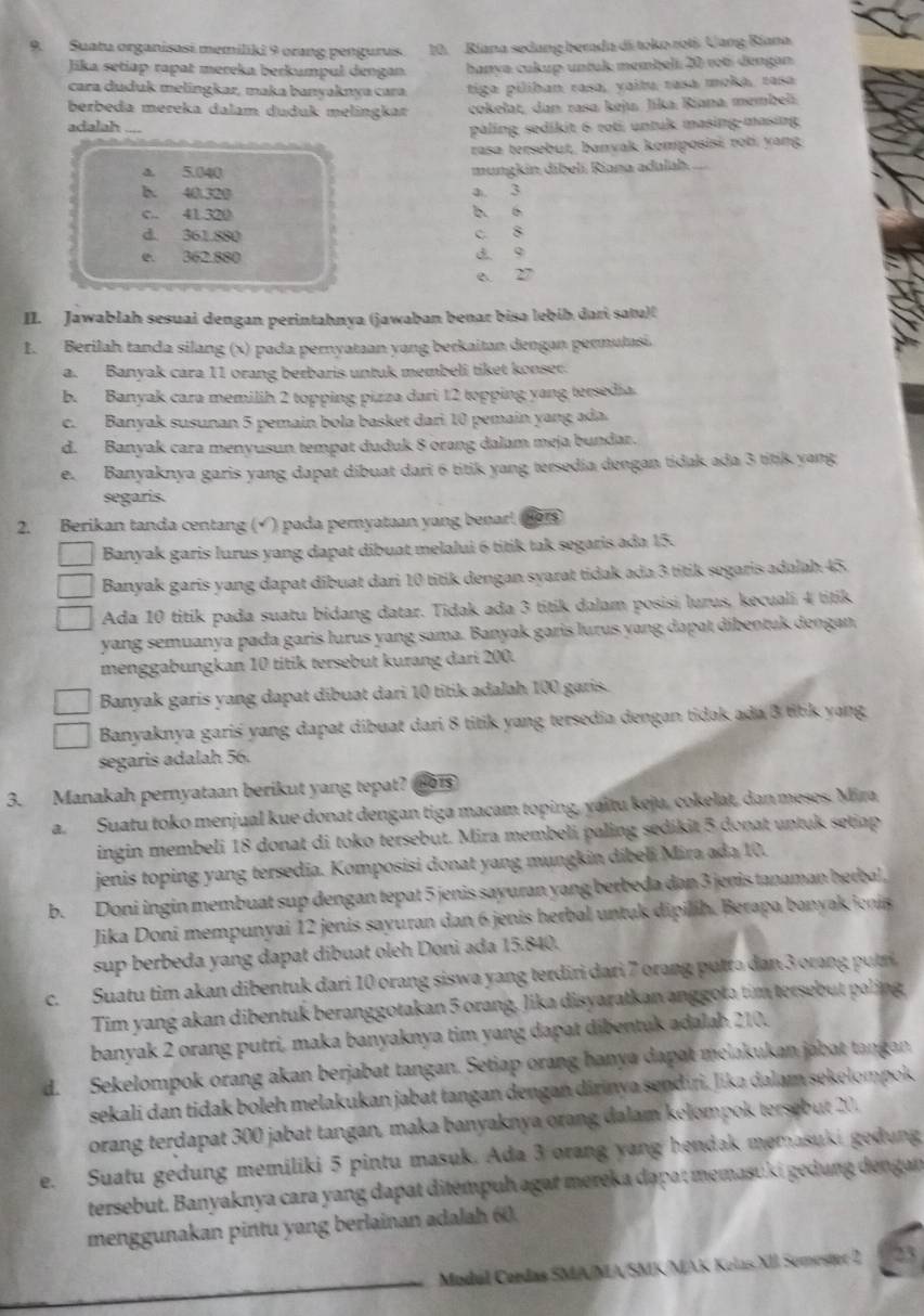 Suatu organisasi memiliki 9 orang pengurus 10. Ríana sedang berada di toko roti. Uang Ríana
Jika setiap rapat mereka berkumpul dengan. hanya cukup untuk membeli. 20 vot dengan
cara duduk melingkar, maka banyaknya cara tiga piliban rasa, yaitu rasa moka, rasa
berbeda mereka dalam duduk melingkar cokelat, dan rasa keju, Jika Riana membel
adalah_
paling sedikit 6 roti untuk masing-masing
rasa tersebut, banvak komposisi roti yang
a. 5.040 mungkin díbelí Riana adalah.
b. 40.320 a 3
c. 41320 b. 6
d. 361.880 c. 8
e. 362.880 d 9
e. 27
II. Jawablah sesuai dengan perintahnya (jawaban benar bisa lebíb dari satu)(
1. Berilah tanda silang (x) pada pernyataan yang berkaitan dengan permutasi.
a. Banyak cara 11 orang berbaris untuk membeli tiket konser.
b. Banyak cara memilih 2 topping pizza dari 12 topping yang tersedia.
c. Banyak susunan 5 pemain bola basket dari 10 pemain yang ada.
d. Banyak cara menyusun tempat duduk 8 orang dalam meja bundar.
e. Banyaknya garis yang dapat dibuat dari 6 titik yang tersedia dengan tidak ada 3 titik yang
segaris.
2. Berikan tanda centang (√ ) pada peryatuan yang benar! (1or
Banyak garis lurus yang dapat dibuat melalui 6 titik tak segaris ada 15.
Banyak garis yang dapat dibuat dari 10 titik dengan syarat tidak ada 3 titik segaris adalah 45.
Ada 10 titik pada suatu bidang datar. Tidak ada 3 titik dalam posisi lurus, kecuali 4 titik
yang semuanya pada garis lurus yang sama. Banyak garis lurus yang dapat dibentuk dengan
menggabungkan 10 titik tersebut kurang dari 200.
Banyak garis yang dapat dibuat dari 10 titik adalah 100 garis.
Banyaknya gariś yang dapat dibuat dari 8 titik yang tersedia dengan tidak ada 3 titk yang
segaris adalah 56.
3. Manakah pernyataan berikut yang tepat? Hors
a. Suatu toko menjual kue donat dengan tiga macam toping, yaitu keju, cokelat, dan meses. Mira
ingin membeli 18 donat di toko tersebut. Mira membeli paling sedikit 5 donat untuk setiap
jenis toping yang tersedia. Komposisi donat yang mungkin dibeli Mira ada 10.
b. Doni ingin membuat sup dengan tepat 5 jenis sayuran yang berbeda dan 3 jenis tanaman herbal,
Jika Doni mempunyai 12 jenis sayuran dan 6 jenis herbal untuk dipilih. Berapa banyak ienis
sup berbeda yang dapat dibuat oleh Doni ada 15.840.
c. Suatu tim akan dibentuk dari 10 orang siswa yang terdiri dari 7 orang putta dan 3 orang putr
Tim yang akan dibentuk beranggotakan 5 orang, lika disyaratkan anggota tim tersebut paling
banyak 2 orang putri, maka banyaknya tim yang dapat dibentuk adalab 210.
d. Sekelompok orang akan berjabat tangan. Setiap orang hanya dapat melakukan jabat tangan.
sekali dan tidak boleh melakukan jabat tangan dengan dirinya sendıri. lika dalam sekelompok
orang terdapat 300 jabat tangan, maka banyaknya orang dalam kelompok tersebut 20.
e. Suatu gedung memiliki 5 pintu masuk. Ada 3 orang yang hendak memasuki gedung
tersebut. Banyaknya cara yang dapat ditémpuh agat mereka dapat memasüki gedung dengan
menggunakan pintu yang berlainan adalah 60.
Mudúl Cordas SMA/MA/SMK/MAK Kelas XII Semester 2