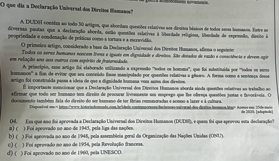 uerra acontecessem novamente.
O que diz a Declaração Universal dos Direitos Humanos?
A DUDH contém ao todo 30 artigos, que abordam questões relativas aos direitos básicos de todos seres humanos. Entre as
diversas pautas que a declaração aborda, estão questões relativas à liberdade religiosa, liberdade de expressão, direito à
propriedade e condenação de práticas como a tortura e a escravidão.
O primeiro artigo, considerado a base da Declaração Universal dos Direitos Humanos, afirma o seguinte:
Todos os seres humanos nascem livres e iguais em dignidade e direitos. São dotados de razão e consciência e devem agir
em relação uns aos outros com espirito de fraternidade.
A princípio, esse artigo foi elaborado utilizando a expressão “todos os homens”, que foi substituída por “todos os seres
humanos' a fim de evitar que seu conteúdo fosse manipulado por questões relativas a gênero. A forma como a sentença desse
artigo foi construída passa a ideia de que a dignidade humana vem antes dos direitos.
É importante mencionar que a Declaração Universal dos Direitos Humanos aborda ainda questões relativas ao trabalho ao
afirmar que todo ser humano tem direito de procurar livremente um emprego que lhe ofereça questões justas e favoráveis. O
documento também fala do direito do ser humano de ter férias remuneradas e acesso a lazer e à cultura.
Disponível em: Acesso em: 25de maio
de 2020. [adaptada]
04. Em que ano foi aprovada a Declaração Universal dos Direitos Humanos (DUDH), e quem foi que aprovou esta declaração?
a) ( ) Foi aprovado no ano de 1945, pela liga das nações.
b) ( ) Foi aprovada no ano de 1948, pela assembleia geral da Organização das Nações Unidas (ONU).
c) ( ) Foi aprovado no ano de 1954, pela Revolução francesa.
d) ( ) Foi aprovado no ano de 1960, pela UNESCO.