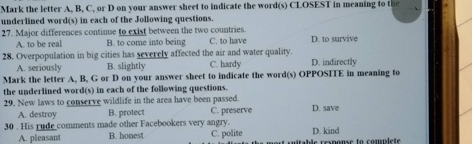 Mark the letter A, B, C, or D on your answer sheet to indicate the word(s) CLOSEST in meaning to the
underlined word(s) in each of the Jollowing questions.
27. Major differences continue to exist between the two countries.
A. to be real B. to come into being C. to have D. to survive
28. Overpopulation in big cities has severely affected the air and water quality.
A. seriously B. slightly C. hardy
D. indirectly
Mark the letter A, B, G or D on your answer sheet to indicate the word(s) OPPOSITE in meaning to
the underlined word(s) in each of the following questions.
29. New laws to conserve wildlife in the area have been passed.
A. destroy B. protect C. preserve
D. save
30 . His rude comments made other Facebookers very angry.
A. pleasant B. honest C. polite
D. kind
suitable response to complete