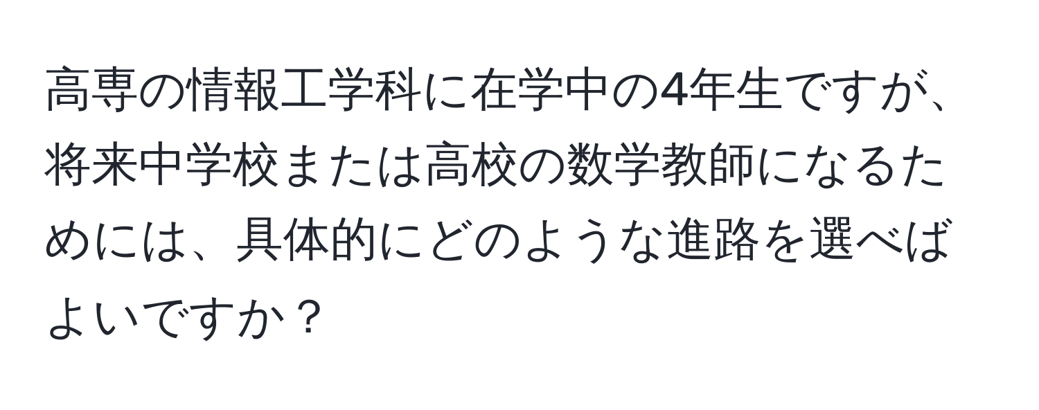 高専の情報工学科に在学中の4年生ですが、将来中学校または高校の数学教師になるためには、具体的にどのような進路を選べばよいですか？