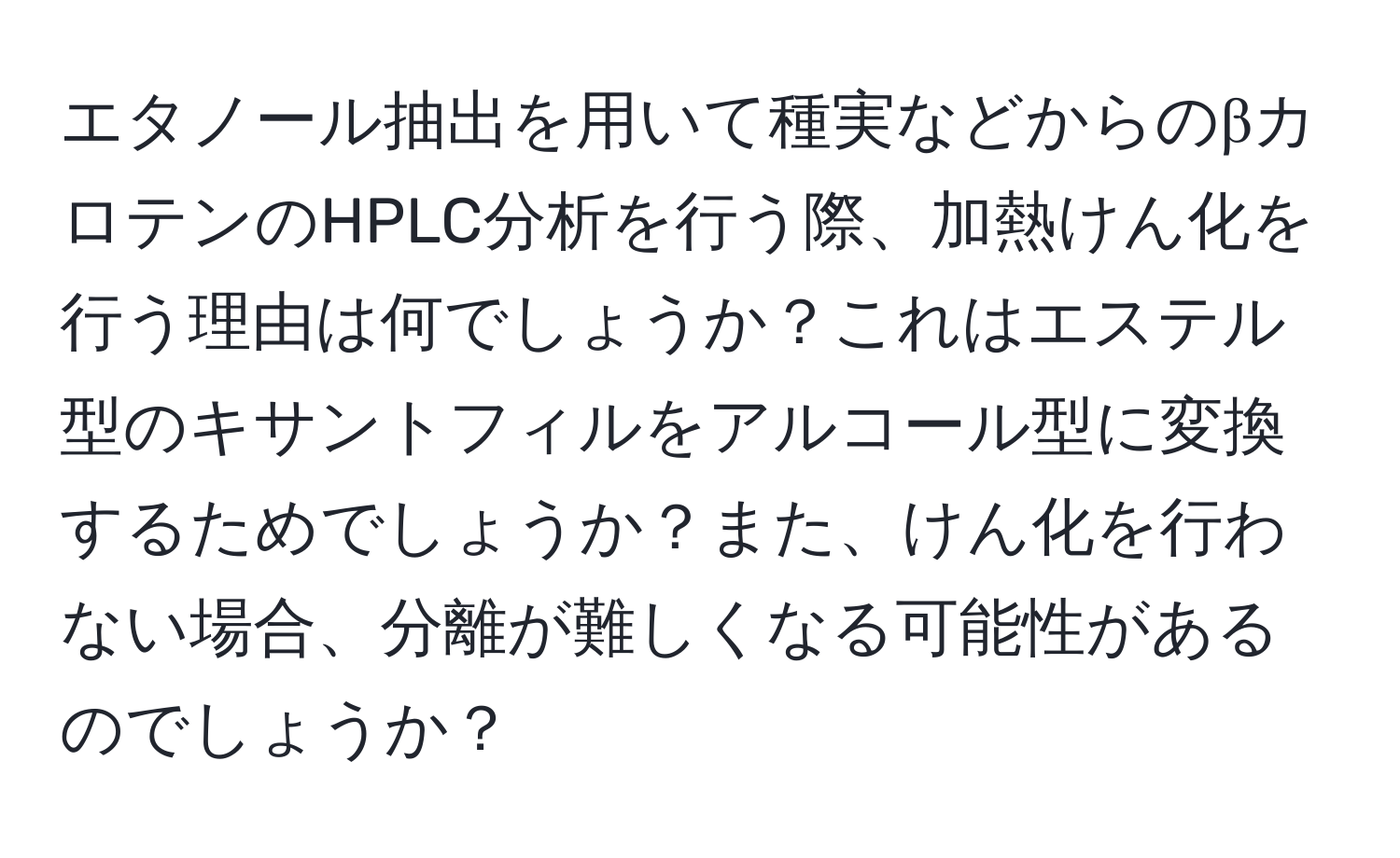 エタノール抽出を用いて種実などからのβカロテンのHPLC分析を行う際、加熱けん化を行う理由は何でしょうか？これはエステル型のキサントフィルをアルコール型に変換するためでしょうか？また、けん化を行わない場合、分離が難しくなる可能性があるのでしょうか？