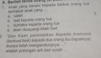 Berilah tan d a siang x
1. Anak yang berani kepada kedua orang tua
termasuk anak yang ....
a. saleh
3.
b. taat kepada orang tua
c. durhaka kepada orang tua
d. akan disayangi Allah Swt.
2. “Dan Kami perintahkan kepada manusia
(berbuat baik) kepada dua orang ibu bapaknya;
ibunya telah mengandungnya ...".
adalah potongan arti dari surah ....