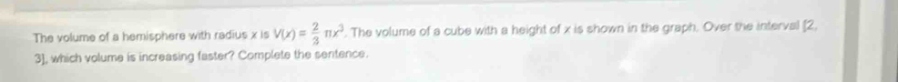 The volume of a hemisphere with radius x is V(x)= 2/3 π x^3. The volume of a cube with a height of x is shown in the graph. Over the interval [2,
3], which volume is increasing faster? Complete the sentence.