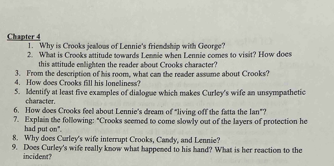 Chapter 4 
1. Why is Crooks jealous of Lennie's friendship with George? 
2. What is Crooks attitude towards Lennie when Lennie comes to visit? How does 
this attitude enlighten the reader about Crooks character? 
3. From the description of his room, what can the reader assume about Crooks? 
4. How does Crooks fill his loneliness? 
5. Identify at least five examples of dialogue which makes Curley's wife an unsympathetic 
character. 
6. How does Crooks feel about Lennie’s dream of “living off the fatta the lan”? 
7. Explain the following: “Crooks seemed to come slowly out of the layers of protection he 
had put on”. 
8. Why does Curley's wife interrupt Crooks, Candy, and Lennie? 
9. Does Curley's wife really know what happened to his hand? What is her reaction to the 
incident?