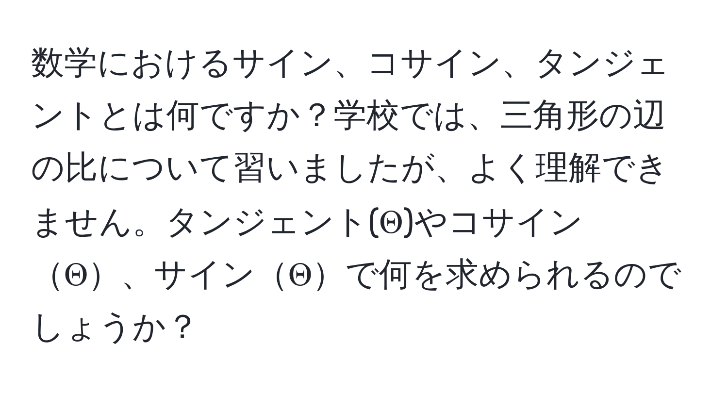 数学におけるサイン、コサイン、タンジェントとは何ですか？学校では、三角形の辺の比について習いましたが、よく理解できません。タンジェント(Θ)やコサインΘ、サインΘで何を求められるのでしょうか？