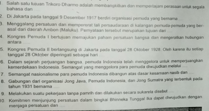 Salah satu tujuan Trikoro Dharmo adaiah membangkilkan dan mempertajam perasaan unluk segala 
bahasa dan 
2. Di Jakarta pada tanggal 9 Desember 1917 berdiri organisasi pemuda yang bernama 
3. Menggalang persatuan dan mempererat tali persaudaraan di kalangan pemuda-pemuda yang ber- 
asal dan daerah Ambon (Maluku). Pernyalaan tersebut merupakan tujuan dan 
4. Kongres Pemuda I bertujuan memajukan paham persatuan bangsa dan mengeratkan hubungan 
antara 
5. Kongres Pemuda II berlangsung di Jakarta pada tanggal 28 Oktober 1928. Oieh karena itu setiap 
tanggal 28 Oktober diperingali sebagai hari 
6. Dalam sejarah perjuangan bangsa pemuda Indonesia telah menggelora untuk memperjuangkan 
kemerdekaan Indonesia. Semangat yang menggelora para pemuda diwujudkan melalui 
7 Semangat nasionalisme para pemuda Indonesia dibangun atas dasar kesamaan nasib dan 
8. Gabungan dari organisasi Jong Java, Pemuda Indonesia, dan Jong Sumatra yang terbentuk pada 
tahun 1931 berama 
9. Melakukan suatu pekerjaan tanpa pamrih dan dilakukan secara sukarela disebut 
10 Komitmen menjunjung persatuan dalam bingkai Bhinneka Tunggal Ika dapat diwujudkan dengan 
menjaga persaluan dan