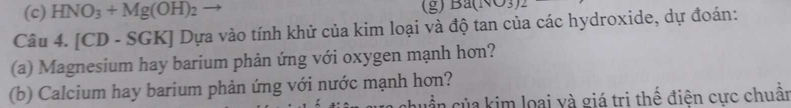 HNO_3+Mg(OH)_2 (g) Ba(⊥ surd 3)3)2
Câu 4. [CD - SGK] Dựa vào tính khử của kim loại và độ tan của các hydroxide, dự đoán: 
(a) Magnesium hay barium phản ứng với oxygen mạnh hơn? 
(b) Calcium hay barium phản ứng với nước mạnh hơn? 
cần của kim loại và giá tri thế điện cực chuân