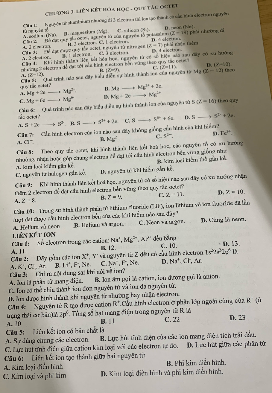 ChƯơNG 3. LIÊN KÉT HÓA HỌC - QUY TÁC OCTET
Câu 1: Nguyên tử aluminium nhường đi 3 electron thì ion tạo thành có cấu hình electron nguyên
tử nguyên tố
A. sodium (Na) B. magnesium (Mg). C. silicon (Si). D. neon (Ne).
Câu 2: Để đạt quy tắc octet, nguyên tử của nguyên tố potassium (Z=19) phải nhường đi
A. 2 electron. B. 3 electron. C. 1 electron. D. 4 electron.
Câu 3: Để đạt được quy tắc octet, nguyên tử nitrogen (Z=7) phải nhận thêm
A. 2 electron. B. 1 electron. C. 3 electron. D. 4 electron.
Câu 4: Khi hình thành liên kết hóa học, nguyên tử có số hiệu nào sau đây có xu hướng
nhường 2 electron để đạt tới cấu hình electron bền vững theo quy tắc octet?
B. (Z=9).
C. (Z=11). D. (Z=10).
A. (Z=12)
Câu 5: Quá trình nào sau đây biểu diễn sự hình thành ion của nguyên tử Mg(Z=12) theo
quy tắc octet?
A. Mg+2e Mg^(2+). B. Mg_  Mg^(2+)+2e.
C. Mg+6e Mg^(6-) D. Mg+2e- Mg^(2+)
Câu 6: Quá trình nào sau đây biểu diễn sự hình thành ion của nguyên tử S(Z=16) theo quy
tắc octet?
A. S+2e S^(2-). B. S S^(2+)+2e. C. S S^(6+)+6e. D. S S^(2-)+2e.
Câu 7: Cấu hình electron của ion nào sau đây không giống cấu hình của khí hiếm?
D. Fe^(3+).
A. Cl.
B. Mg^(2+).
C. S^(2-).
Câu 8: Theo quy tắc octet, khi hình thành liên kết hoá học, các nguyên tố có xu hướng
nhường, nhận hoặc góp chung electron để đạt tới cấu hình electron bền vững giống như
A. kim loại kiềm gần kề. B. kim loại kiềm thổ gần kề.
C. nguyên tử halogen gần kề. D. nguyên tử khí hiếm gần kề.
Câu 9: Khi hình thành liên kết hoá học, nguyên tử có số hiệu nào sau đây có xu hướng nhận
thêm 2 electron để đạt cấu hình electron bền vững theo quy tắc octet?
A. Z=8.
B. Z=9. C. Z=11. D. Z=10.
Câu 10: Trong sự hình thành phân tử lithium fluoride (LiF), ion lithium và ion fluoride đã lần
lượt đạt được cấu hình electron bền của các khí hiếm nào sau đây?
A. Helium và neon .B. Helium và argon. C. Neon và argon. D. Cùng là neon.
liêN KÉT ION
Câu 1: Số electron trong các cation: Na^+,Mg^(2+),Al^(3+) đều bằng D. 13.
A. 11. B. 12.
C. 10.
Câu 2: Dãy gồm các ion X *, Y- và nguyên tử Z đều có cấu hình electron 1s^22s^22p^6 là
A. K⁺, Cl, Ar. B. Li^+, F , Ne. C. Na^+, F, Ne. D. Na^+ , Cl, Ar.
Câu 3: Chỉ ra nội dung sai khi nói về ion?
A. Ion là phần tử mang điện. B. Ion âm gọi là cation, ion dương gọi là anion.
C. Ion có thể chia thành ion đơn nguyên tử và ion đa nguyên tử.
D. Ion được hình thành khi nguyên tử nhường hay nhận electron.
Câu 4: Nguyên tử R tạo được cation R^+ *.Cấu hình electron ở phân lớp ngoài cùng của R^+ (Ở
trạng thái cơ bản)là 2p^6. Tổng số hạt mang điện trong nguyên tử R là
A. 10 C. 22 D. 23
B. 11
Câu 5: Liên kết ion có bản chất là
A. Sự dùng chung các electron.  B. Lực hút tĩnh điện của các ion mang điện tích trái dấu.
C. Lực hút tĩnh điện giữa cation kim loại với các electron tự do. D. Lực hút giữa các phân tử
Câu 6: Liên kết ion tạo thành giữa hai nguyên tử
A. Kim loại điển hình B. Phi kim điển hình.
C. Kim loại và phi kim D. Kim loại điển hình và phi kim điễn hình.