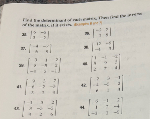 Find the determinant of each matrix. Then find the inverse 
of the matrix, if it exists. (Examples 6 and 7) 
35. beginbmatrix 6&-5 3&-2endbmatrix 36. beginbmatrix -2&7 1&8endbmatrix
37. beginbmatrix -4&-7 6&9endbmatrix 38. beginbmatrix 12&-9 -4&3endbmatrix
39. beginbmatrix 3&1&-2 8&-5&2 -4&3&-1endbmatrix 40. beginbmatrix 1&-1&-2 5&9&3 2&7&4endbmatrix
41. beginbmatrix 9&3&7 -6&-2&-5 3&1&4endbmatrix 42. beginbmatrix 2&3&-1 -4&-5&2 6&1&3endbmatrix
43. beginbmatrix -1&3&2 3&-5&-3 4&2&6endbmatrix 44. beginbmatrix 6&-1&2 1&-2&-4 -3&1&-5endbmatrix