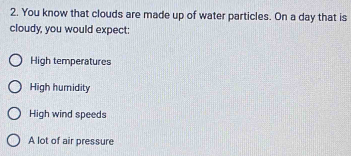 You know that clouds are made up of water particles. On a day that is
cloudy, you would expect:
High temperatures
High humidity
High wind speeds
A lot of air pressure