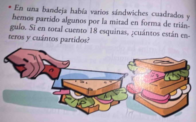 En una bandeja había varios sándwiches cuadrados y 
hemos partido algunos por la mitad en forma de trián- 
gulo. Si en total cuento 18 esquinas, ¿cuántos están en- 
teros y cuántos partidos?