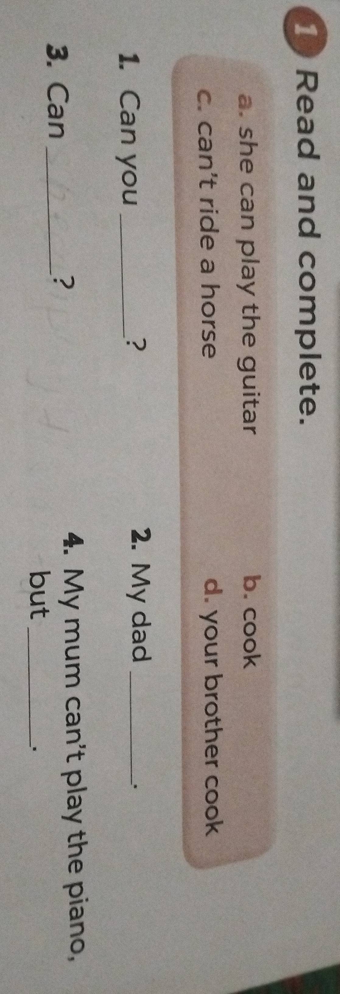 Read and complete.
a. she can play the guitar b. cook
c. can’t ride a horse d. your brother cook
1. Can you_
? 2. My dad_
3. Can_
?
4. My mum can't play the piano,
but_