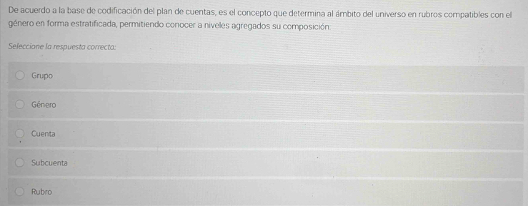 De acuerdo a la base de codificación del plan de cuentas, es el concepto que determina al ámbito del universo en rubros compatibles con el
género en forma estratificada, permitiendo conocer a niveles agregados su composición
Seleccione la respuesta correcta:
Grupo
Género
Cuenta
Subcuenta
Rubro