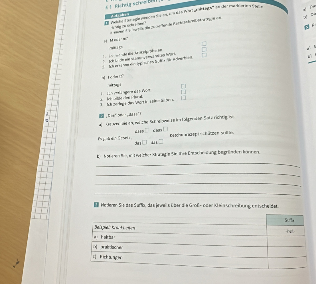 Richtig schreibell 
Welche Strategie wenden Sie an, um das Wort „mittags“ an der markierten Stelle 
a) Die 
Aufgaben 
Kreuzen Sie jeweils die zutreffende Rechtschreibstrategie an. 
b) Die 
richtig zu schreiben? 
5 Kr 
a) M oder m? 
mittags a) E 
1. Ich wende die Artikelprobe an. 
2. Ich bilde ein stammverwandtes Wort. 
3. Ich erkenne ein typisches Suffix für Adverbien. 
b) 
b) t oder tt? 
mittags 
1. Ich verlängere das Wort. 
2. Ich bilde den Plural. 
3. Ich zerlege das Wort in seine Silben. 
2 “Das“ oder „dass”? 
a) Kreuzen Sie an, welche Schreibweise im folgenden Satz richtig ist. 
dass □ dass □ 
Es gab ein Gesetz, Ketchuprezept schützen sollte. 
das □ das □ 
b) Notieren Sie, mit welcher Strategie Sie Ihre Entscheidung begründen können. 
_ 
_ 
_ 
_ 
3 Notieren Sie das Suffix, das jeweils über die Groß- oder Kleinschreibung entscheidet.