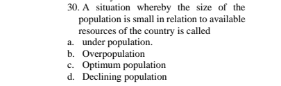 A situation whereby the size of the
population is small in relation to available
resources of the country is called
a. under population.
b. Overpopulation
c. Optimum population
d. Declining population