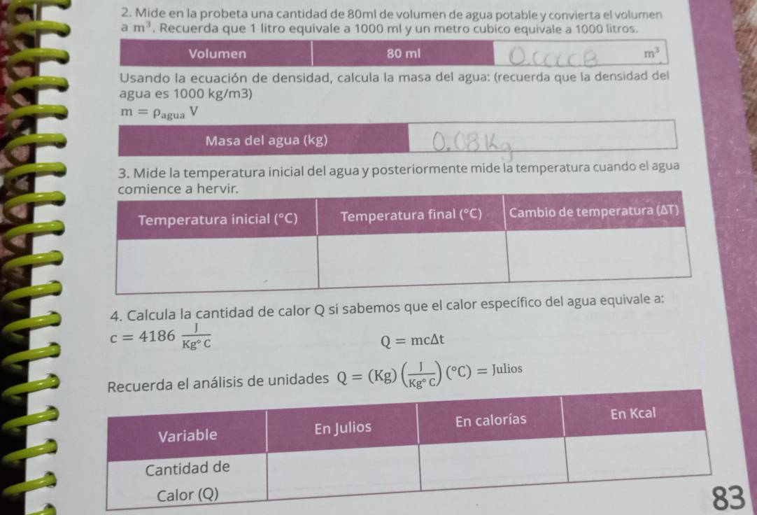 Mide en la probeta una cantidad de 80ml de volumen de agua potable y convierta el volumen
am^3. Recuerda que 1 litro equivale a 1000 ml y un metro cubico equivale a 1000 litros.
Volumen 80 ml m^3
Usando la ecuación de densidad, calcula la masa del agua: (recuerda que la densidad del
agua es 1000 kg/m3)
m=rho _aguaV
Masa del agua (kg)
3. Mide la temperatura inicial del agua y posteriormente mide la temperatura cuando el agua
4. Calcula la cantidad de calor Q si sabemos que el calor específico del agua equiv
c=4186 J/Kg°C 
Q=mc△ t
análisis de unidades Q=(Kg)( J/Kg°C )(^circ C)= Julios