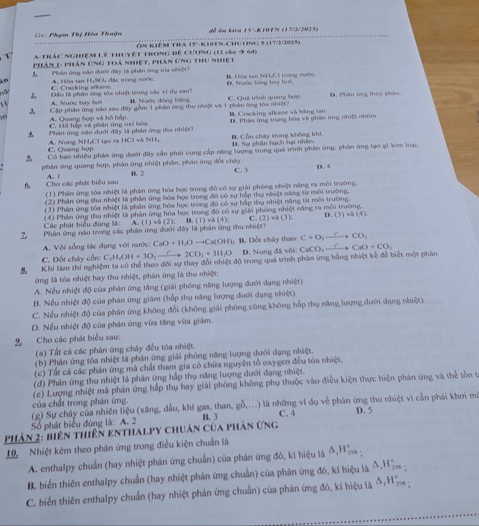 Gv: Phạm Thị Hòa Thuận đề ôn kira 15'-K10TN (17/2/2025)
Ôn kiêm tra 15'-k1tN-Chương 5 (17/2/2025)
T  A-TRÁC NGHệM Lý THUYÊT TRONG Để CươNG (12 câu → 6đ)
Phần 1: phân ứng toả nhiệt, phần ứng thu nhiệt
L Phân ứng nào dưới đây là phân ứng tóa nhiệt7
in A. Hòa tan H₂SO, đặc trong nước. B. Hòa tan NHC1 trong nước.
C. Cracking alkane. D. Nước lồng bay hơi.
nã 2 Đầu là phần ứng tóa nhiệt trong các vi dụ sau?
H A. Nước bay hơi B. Nước đông bảng C. Quá trình quang hợp. D. Phân ứng thủy phân
Cập phân ứng não sau đầy gồm 1 phân ứng thu nhiệt và 1 phân ứng tóa nhiệt?
n A. Quang hợp và hô hấp, B. Cracking alkane và băng tan.
C. Hộ háp và phân ứng oxi hóa D. Phân ứng trung hòa và phân ứng nhiệt nhôm
4 Phân ứng nào dưới đầy là phân ứng thu nhiệt?
A. Nung NH₄Cl tạo ra HCl vậ V H B. Cồn cháy trong không khí.
C. Quang hợp D. Sự phân hạch hạt nhân.
5. Có bao nhiều phân ứng dưới đây cần phải cung cấp năng lượng trong quá trình phân ứng: phân ứng tạo gi kim loại,
phân ứng quang hợp, phân ứng nhiệt phân, phân ứng đốt cháy.
A. | B. 2 C. 3 D. 4
6, Cho các phát biểu sau
(1) Phán ứng tôa nhiệt là phán ứng hóa học trong đó có sự giải phóng nhiệt năng ra môi trường.
(2) Phân ứng thu nhiệt là phân ứng hóa học trong đó có sự hấp thụ nhiệt năng từ môi trường.
(3) Phân ứng tóa nhiệt là phân ứng hóa học trong đó có sự hấp thụ nhiệt năng từ môi trường.
(4) Phân ứng thu nhiệt là phân ứng hóa học trong đó có sự giải phóng nhiệt năng ra môi trường
Các phát biểu đúng là: A. (1) và (2); B. (1) và (4); C. (2) va(3) D. (3) và 4
Z Phản ứng nào trong các phân ứng dưới đây là phân ứng thu nhiệt?
A. Vôi sống tác dụng với nước: CaO+H_2Oto Ca(OH) B. Đốt cháy than: C+O_2xrightarrow eCO_2
C. Đốt cháy cồn: C_2H_5OH+3O_2xrightarrow r2CO_2+3H_2O D. Nung đá vôi:
B Khi làm thí nghiệm ta có thể theo dõi sự thay đổi nhiệt độ trong quá trình phân ứng bằng nhiệt kế để biết một phản CaCO_3xrightarrow rCaO+CO_2
ứng là tóa nhiệt hay thu nhiệt, phản ứng là thu nhiệt:
A. Nếu nhiệt độ của phán ứng tăng (giải phóng năng lượng dưới dạng nhiệt)
B. Nếu nhiệt độ của phân ứng giảm (hấp thụ năng lượng dưới dạng nhiệt)
C. Nếu nhiệt độ của phân ứng không đổi (không giải phóng cũng không hấp thụ năng lượng dưới dạng nhiệt)
D. Nếu nhiệt độ của phán ứng vừa tầng vừa giảm.
Cho các phát biểu sau:
(a) Tất cá các phán ứng cháy đều tóa nhiệt.
(b) Phản ứng tóa nhiệt là phân ứng giải phóng năng lượng dưới dạng nhiệt.
(c) Tất cả các phản ứng mà chất tham gỉa có chứa nguyên tổ oxygen đều tóa nhiệt.
(d) Phản ứng thu nhiệt là phản ứng hấp thụ năng lượng dưới dạng nhiệt.
(ce) Lượng nhiệt mà phản ứng hấp thụ hay giải phóng không phụ thuộc vào điều kiện thực hiện phản ứng và thể tồn từ
của chất trong phản ứng.
(g) Sự cháy của nhiên liệu (xăng, dầu, khí gas, than, gỗ,...) là những ví dụ về phán ứng thu nhiệt vì cần phải khơi mà
Số phát biểu đúng là: A. 2 B. 3 C. 4 D. 5
Phản 2: biên thiên enthalpy chuản của phản ứng
10. Nhiệt kẻm theo phản ứng trong điều kiện chuẩn là
A. enthalpy chuẩn (hay nhiệt phản ứng chuẩn) của phân ứng đó, kí hiệu là A,Hệ 278
B. biến thiên enthalpy chuẩn (hay nhiệt phản ứng chuẩn) của phản ứng đó, kí hiệu là 4,Hồ ;
C. biển thiên enthalpy chuẩn (hay nhiệt phản ứng chuẩn) của phản ứng đó, kí hiệu là △ _1H_(298)°.