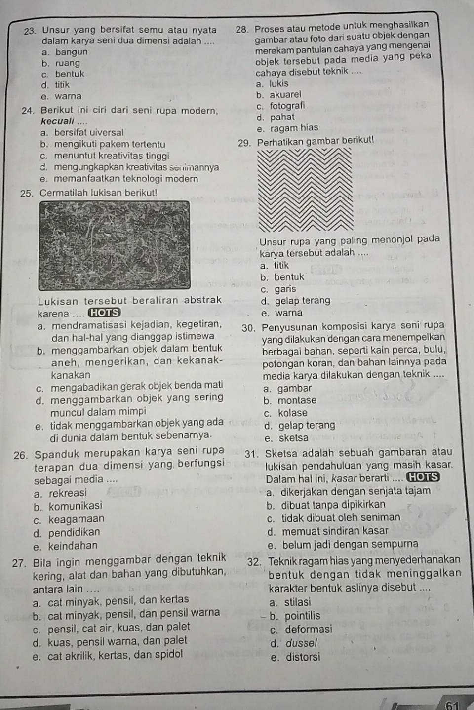 Unsur yang bersifat semu atau nyata 28. Proses atau metode untuk menghasilkan
dalam karya seni dua dimensi adalah .... gambar atau foto dari suatu objek dengan
a. bangun
merekam pantulan cahaya yang mengenai
b. ruang
objek tersebut pada media yang peka
c. bentuk cahaya disebut teknik ....
d. titik a. lukis
e. warna b. akuarel
24. Berikut ini ciri dari seni rupa modern, c. fotografi
kecuali .... d. pahat
a. bersifat uiversal e. ragam hias
b. mengikuti pakem tertentu 29. Perhatikan gambar berikut!
c. menuntut kreativitas tinggi
d. mengungkapkan kreativitas senimannya
e. memanfaatkan teknologi modern
25. Cermatilah lukisan berikut!
Unsur rupa yang paling menonjol pada
karya tersebut adalah ....
a. titik
b. bentuk
c. garis
Lukisan tersebut beraliran abstrak d. gelap terang
karena .... e. warna
a. mendramatisasi kejadian, kegetiran, 30. Penyusunan komposisi karya seni rupa
dan hal-hal yang dianggap istimewa yang dilakukan dengan cara menempelkan
b. menggambarkan objek dalam bentuk berbagai bahan, seperti kain perca, bulu,
aneh, mengerikan, dan kekanak- potongan koran, dan bahan lainnya pada
kanakan media karya dilakukan dengan teknik ....
c. mengabadikan gerak objek benda mati a. gambar
d. menggambarkan objek yang sering b. montase
muncul dalam mimpi c. kolase
e. tidak menggambarkan objek yang ada d. gelap terang
di dunia dalam bentuk sebenarnya. e. sketsa
26. Spanduk merupakan karya seni rupa 31. Sketsa adalah sebuah gambaran atau
terapan dua dimensi yang berfungsi lukisan pendahuluan yang masih kasar.
sebagai media .... Dalam hal ini, kasar berarti .... HOTS
a. rekreasi a. dikerjakan dengan senjata tajam
b. komunikasi b. dibuat tanpa dipikirkan
c. keagamaan c. tidak dibuat oleh seniman
d. pendidikan d. memuat sindiran kasar
e. keindahan e. belum jadi dengan sempurna
27. Bila ingin menggambar dengan teknik 32. Teknik ragam hias yang menyederhanakan
kering, alat dan bahan yang dibutuhkan, bentuk dengan tidak meninggalkan 
antara lain .... karakter bentuk aslinya disebut ....
a. cat minyak, pensil, dan kertas a. stilasi
b. cat minyak, pensil, dan pensil warna b. pointilis
c. pensil, cat air, kuas, dan palet c. deformasi
d. kuas, pensil warna, dan palet d. dussel
e. cat akrilik, kertas, dan spidol e. distorsi
61