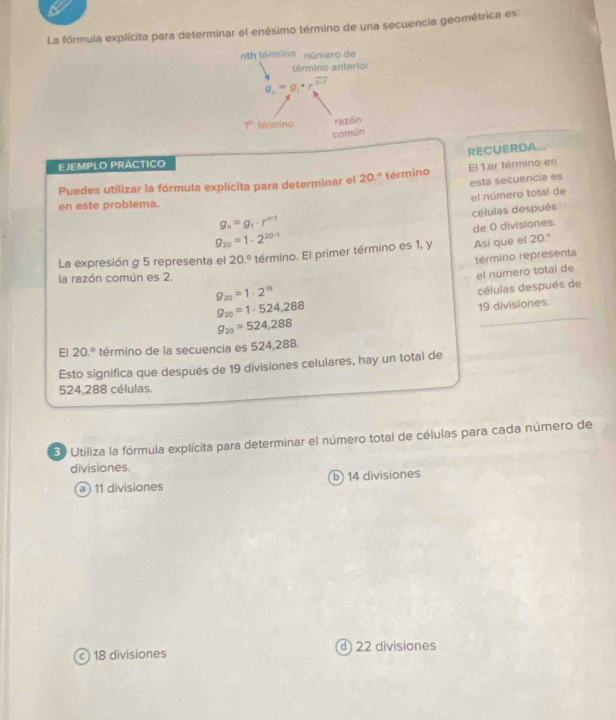 La fórmula explícita para determinar el enésimo término de una secuencia geométrica es:
nth término número de
término anteríor
g_n=g_1· r^(n-1)
1° término razón
común
RECUERDA...
EJEMPLO PRACTICO
Puedes utilizar la fórmula explícita para determinar el 2 0.º término El 1.er término en
esta secuencia es
el número total de
en este problema.
células después
g_n=g_1· r^(n-1)
de 0 divisiones.
9_20=1· 2^(20-1)
La expresión g 5 representa el 20.^circ  término. El primer término es 1, y Así que el 20.º
término representa
g_20=1· 2^n el número total de
la razón común es 2.
g_20=1· 524,288 células después de
g_20=524,288 19 divisiones.
El 20.^circ  término de la secuencia es 524,288.
Esto significa que después de 19 divisiones celulares, hay un total de
524,288 células.
30 Utiliza la fórmula explícita para determinar el número total de células para cada número de
divisiones.
a 11 divisiones b) 14 divisiones
c 18 divisiones d 22 divisiones