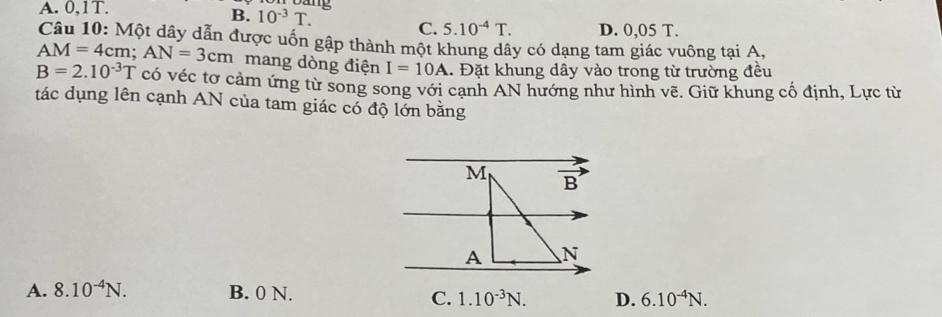 A. 0,1T.
B. 10^(-3)T. C. 5.10^(-4)T. D. 0,05 T.
Câu 10: Một dây dẫn được uốn gập thành một khung dây có dạng tam giác vuông tại A,
AM=4cm;AN=3cm mang dòng điện I=10A 1. Đặt khung dây vào trong từ trường đều
B=2.10^(-3)T có véc tơ cảm ứng từ song song với cạnh AN hướng như hình vẽ. Giữ khung cố định, Lực từ
tác dụng lên cạnh AN của tam giác có độ lớn bằng
A. 8.10^(-4)N. B. 0 N. D. 6.10^(-4)N.
C. 1.10^(-3)N.