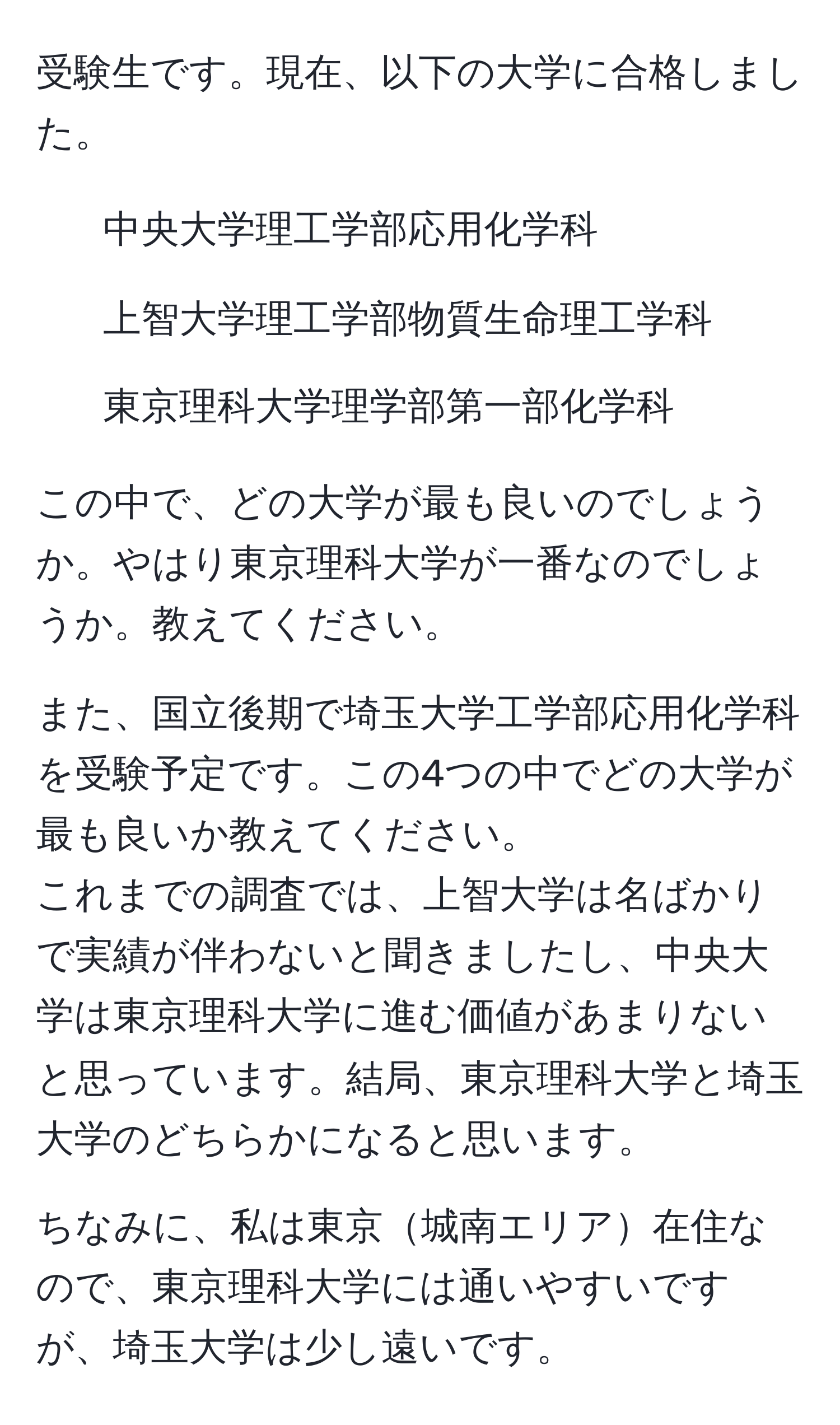 受験生です。現在、以下の大学に合格しました。  
- 中央大学理工学部応用化学科  
- 上智大学理工学部物質生命理工学科  
- 東京理科大学理学部第一部化学科  

この中で、どの大学が最も良いのでしょうか。やはり東京理科大学が一番なのでしょうか。教えてください。  

また、国立後期で埼玉大学工学部応用化学科を受験予定です。この4つの中でどの大学が最も良いか教えてください。  
これまでの調査では、上智大学は名ばかりで実績が伴わないと聞きましたし、中央大学は東京理科大学に進む価値があまりないと思っています。結局、東京理科大学と埼玉大学のどちらかになると思います。  

ちなみに、私は東京城南エリア在住なので、東京理科大学には通いやすいですが、埼玉大学は少し遠いです。