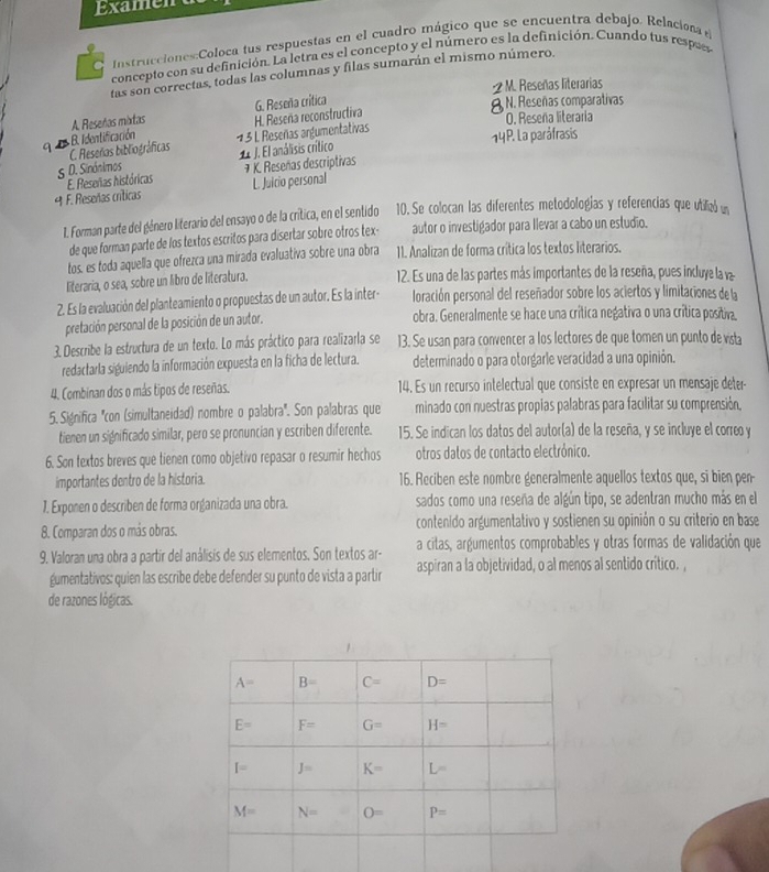 Examen
Instrucciones:Coloca fus respuestas en el cuadro mágico que se encuentra debajo. Relaciona e
concepto con su definición. La letra es el concepto y el número es la definición. Cuando tus respees
tas son correctas, todas las columnas y filas sumarán el mismo número.
-2 M. Reseñas literarias
G. Reseña crítica
A Reseñas mixdas H. Reseña reconstructiva 9 N. Reseñas comparativas O. Reseña literaria
q C. Reseras bibliográficas B. Identificación
13 L Reseñas argumentativas
5 D. Sinónimos 1 J. El análisis crítico 14P. La paráfrasis
E. Reseñas históricas 7 K. Reseñas descriptivas
9 F. Reseñas críticas L. Juicio personal
1. Forman parte del género literario del ensayo o de la critica, en el sentido 10. Se colocan las diferentes metodologías y referencias que utilizó un
de que forman parte de los textos escritos para disertar sobre otros tex- autor o investigador para Ilevar a cabo un estudio.
tos, es toda aquella que ofrezca una mirada evaluativa sobre una obra 11. Analizan de forma crítica los textos literarios.
literaria, o sea, sobre un libro de literatura.
12. Es una de las partes más importantes de la reseña, pues incluye la va
2. Es la evaluación del planteamiento o propuestas de un autor. Es la inter- loración personal del reseñador sobre los aciertos y limitaciones de la
pretación personal de la posición de un autor. obra. Generalmente se hace una crítica negativa o una crítica positiva.
3. Describe la estructura de un texto. Lo más práctico para realizarla se 13. Se usan para convencer a los lectores de que tomen un punto de vista
redactarla siguiendo la información expuesta en la ficha de lectura. determinado o para otorgarle veracidad a una opinión.
4. Combinan dos o más tipos de reseñas. 14. Es un recurso intelectual que consiste en expresar un mensaje deter-
5. Significa "con (simultaneidad) nombre o palabra'. Son palabras que minado con nuestras propias palabras para facilitar su comprensión,
tienen un significado similar, pero se pronuncian y escriben diferente. 15. Se indican los datos del autor(a) de la reseña, y se incluye el correo y
6. Son textos breves que tienen como objetivo repasar o resumir hechos otros datos de contacto electrónico.
importantes dentro de la historia. 16. Reciben este nombre generalmente aquellos textos que, si bien pen-
1. Exponen o describen de forma organizada una obra. sados como una reseña de algún tipo, se adentran mucho más en el
8. Comparan dos o más obras. contenido argumentativo y sostienen su opinión o su criterio en base
9. Valoran una obra a partír del análisis de sus elementos, Son textos ar- a citas, argumentos comprobables y otras formas de validación que
gumentativos: quien las escribe debe defender su punto de vista a partir aspiran a la objetividad, o al menos al sentido crítico. ,
de razones lógicas.