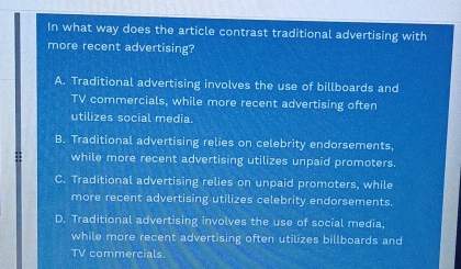 In what way does the article contrast traditional advertising with
more recent advertising?
A. Traditional advertising involves the use of billboards and
TV commercials, while more recent advertising often
utilizes social media.
B. Traditional advertising relies on celebrity endorsements.
while more recent advertising utilizes unpaid promoters.
C. Traditional advertising relies on unpaid promoters, while
more recent advertising utilizes celebrity endorsements.
D. Traditional advertising involves the use of social media,
while more recent advertising often utilizes billboards and
TV commercials.