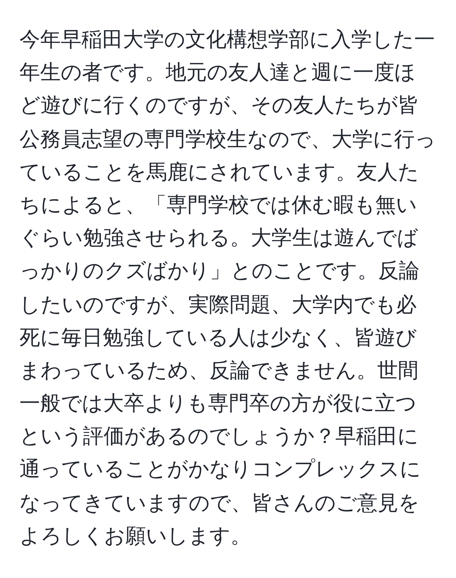 今年早稲田大学の文化構想学部に入学した一年生の者です。地元の友人達と週に一度ほど遊びに行くのですが、その友人たちが皆公務員志望の専門学校生なので、大学に行っていることを馬鹿にされています。友人たちによると、「専門学校では休む暇も無いぐらい勉強させられる。大学生は遊んでばっかりのクズばかり」とのことです。反論したいのですが、実際問題、大学内でも必死に毎日勉強している人は少なく、皆遊びまわっているため、反論できません。世間一般では大卒よりも専門卒の方が役に立つという評価があるのでしょうか？早稲田に通っていることがかなりコンプレックスになってきていますので、皆さんのご意見をよろしくお願いします。