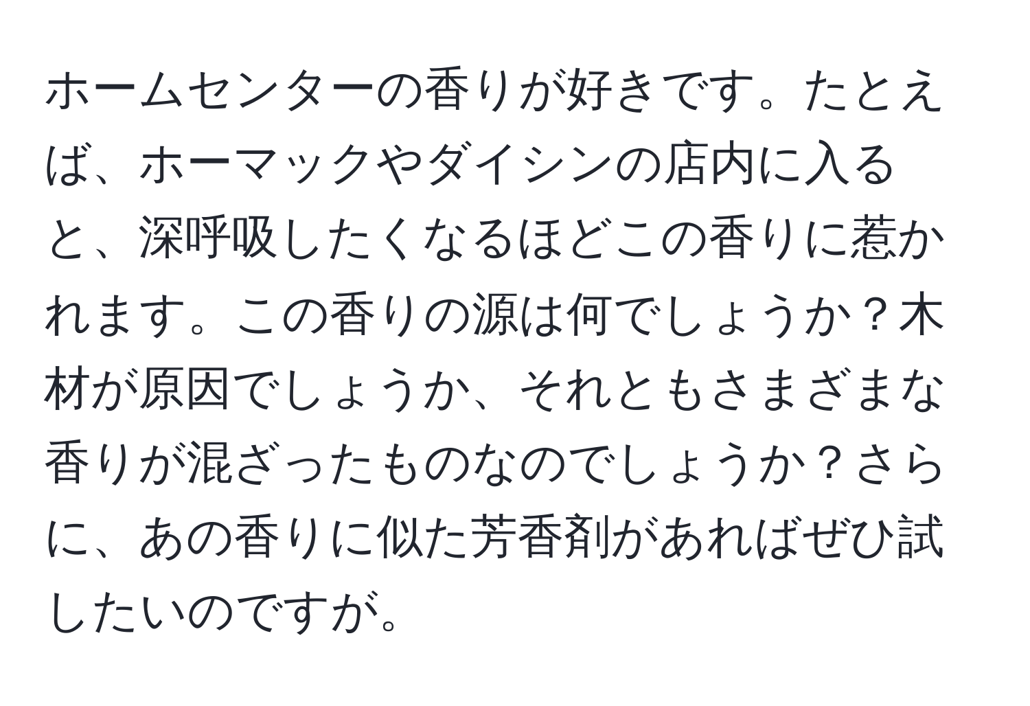 ホームセンターの香りが好きです。たとえば、ホーマックやダイシンの店内に入ると、深呼吸したくなるほどこの香りに惹かれます。この香りの源は何でしょうか？木材が原因でしょうか、それともさまざまな香りが混ざったものなのでしょうか？さらに、あの香りに似た芳香剤があればぜひ試したいのですが。