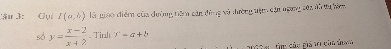 Gọi I(a;b) là giao điểm của đường tiệm cận đứng và đường tiệm cận ngang của đồ thị hàm 
số y= (x-2)/x+2 . Tính T=a+b
2022m , tìm các giá trị của tham