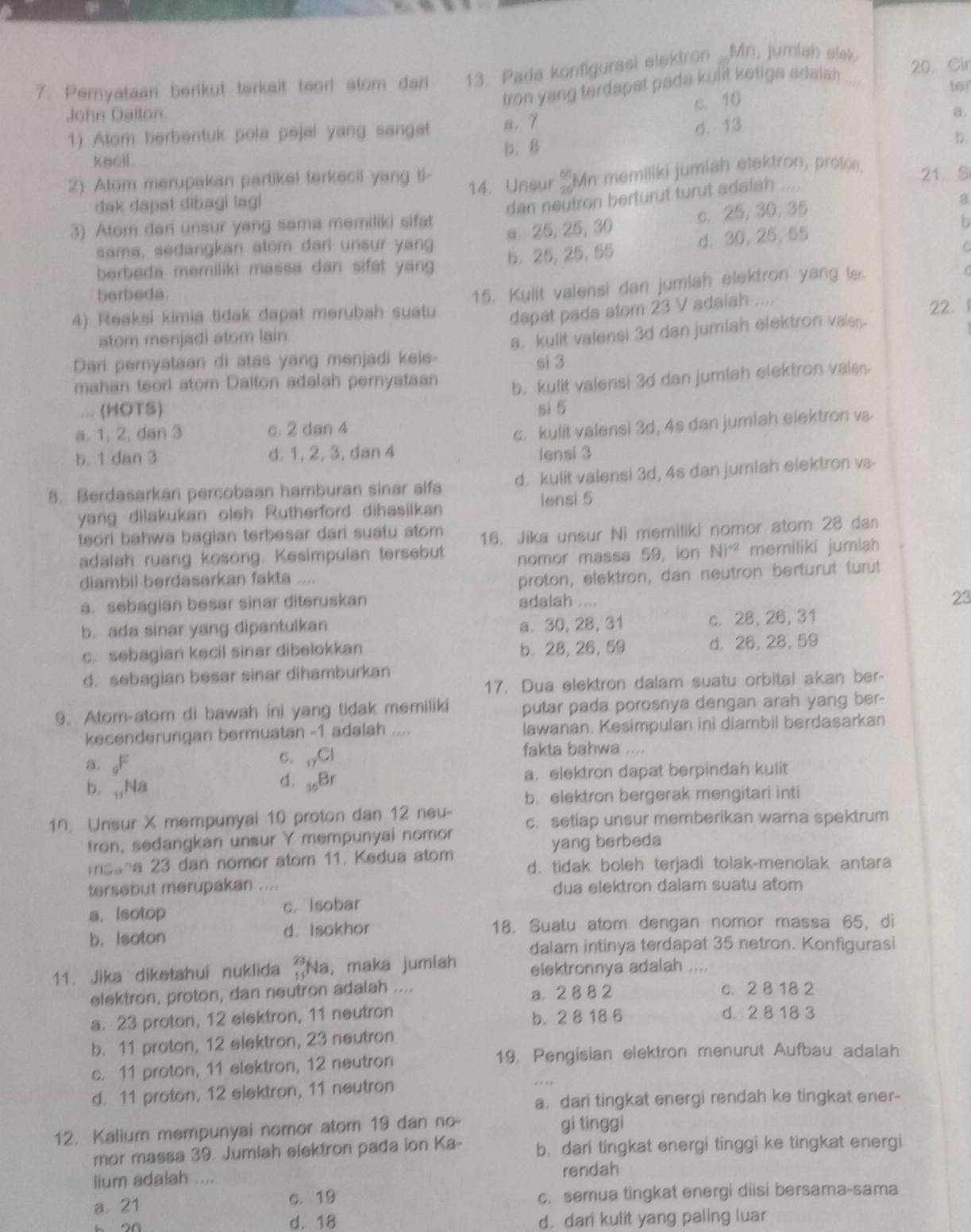 Pemyataan berikut terkait teorl stom dari 13. Pada konfigurasi elektron _Mn, jumiah slek 20. Cir
tron yang terdspat pada kulit ketiga adalah ...
ter
c. 10
John Dalton. a.
1) Atom berbentuk pola pejal yang sangat a. 7
kecil . b.8 d. 13
b.
2) Atom merupakan partikel terkecil yang ti- 14. Unsur beginarrayr 66 95endarray Mn memiliki jumiah elektron, proton, 21. S
đak dapat dibagi lagi
dan neutron berturut turut adalah
sama, sedangkan atom dari unsur yang a 25, 25, 30 c. 25, 30, 35
B
3) Atom dan unsur yang sama memiliki sifat
b
berbeda memiliki massa dan sifat yang b. 25, 25, 55 d. 30, 25,55
C
berbeda.
4) Reaksi kimia tidak dapat merubah suatu 15. Kulit valensi dan jumiah elektron yang te.
dapat pada atom 23 V adalah ....
22.  
stom menjadi stom lain
Dari peryataan di atas yang menjadi kele- a. kulit valensi 3d dan jumiah elektron vals
si 3
mahan teori atom Daiton adalah pernyataan b. kulit valensi 3d dan jumlah elektron vale.
.... (HOTS) si 5
a. 1, 2, dan 3 c. 2 dan 4
c. kulit valensi 3d, 4s dan jumiah elektron va
b. 1 dan 3 d. 1, 2, 3, dan 4 lensi 3
8. Berdasarkan percobaan hamburan sinar alfa d. kulit valensi 3d, 4s dan jumiah elektron va-
yang dilakukan oleh Rutherford dihasiikan
iensi 5
teori bahwa bagian terbesar dari suatu atom 16. Jika unsur Ni memiliki nomor atom 28 dan
adalah ruang kosong. Kesimpulan tersebut nomor massa 59, ion Ni^(+2) memiliki jumiah
diambil berdasarkan fakta ....
proton, elektron, dan neutron berturut turt
a. sebagian besar sinar diteruskan adalah ....
23
b. ada sinar yang dipantulkan a. 30, 28, 31 c. 28, 26, 31
c. sebagian kecil sinar dibelokkan b. 28, 26, 59 d. 26, 28, 59
d. sebagian besar sinar dihamburkan
17. Dua elektron dalam suatu orbital akan ber-
9. Atom-atom di bawah ini yang tidak memiliki putar pada porosnya dengan arah yang ber-
kecenderungan bermuatan -1 adalah .... lawanan. Kesimpulan ini diambil berdasarkan
a. _6F
C. _17Cl fakta bahwa ....
b. _11Na a. elektron dapat berpindah kulit
d. _36Br
b. elektron bergerak mengitari inti
1n. Unsur X mempunyal 10 proton dan 12 neu- c. setiap unsur memberikan warna spektrum
tron, sedangkan unsur Y mempunyai nomor
yang berbeda
mosna 23 dan nomor atom 11. Kedua atom d. tidak boleh terjadi tolak-menolak antara
tersebut merupakan .... dua elektron dalam suatu atom
a. Isotop c. Isobar
b. Isoton d. Isokhor 18. Suatu atom dengan nomor massa 65, di
dalam intinya terdapat 35 netron. Konfigurasi
11. Jika diketahui nuklida beginarrayr 23 11endarray Na, maka jumiah elektronnya adalah
elektron, proton, dan neutron adalah .... a. 2 8 8 2 c. 2 8 18 2
a. 23 proton, 12 elektron, 11 neutron b. 2 8 18 6 d. 2 8 18 3
b. 11 proton, 12 elektron, 23 neutron
c. 11 proton, 11 elektron, 12 neutron 19, Pengisian elektron menurut Aufbau adalah
d. 11 proton, 12 elektron, 11 neutron
a. dari tingkat energi rendah ke tingkat ener-
12. Kalium mempunyai nomor atom 19 dan no- gi tínggi
mor massa 39. Jumlah elektron pada ion Ka- b. dari tingkat energi tinggi ke tingkat energi
lium adalah .... rendah
a. 21 c. semua tingkat energi diisi bersama-sama
C. 19
d. 18 d. dari kulit yang paling luar