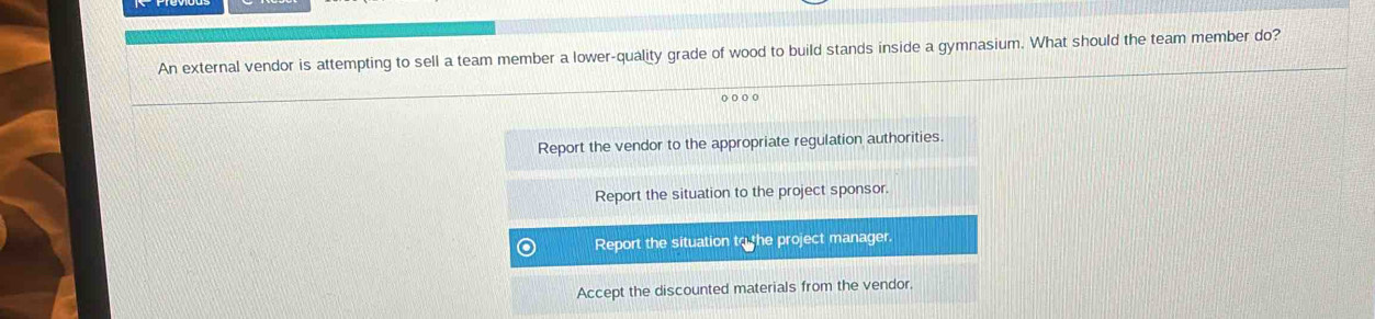 An external vendor is attempting to sell a team member a lower-quality grade of wood to build stands inside a gymnasium. What should the team member do?
o o o o
Report the vendor to the appropriate regulation authorities.
Report the situation to the project sponsor.
Report the situation to the project manager.
Accept the discounted materials from the vendor.