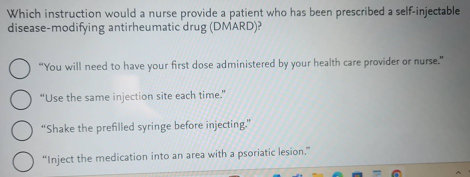 Which instruction would a nurse provide a patient who has been prescribed a self-injectable
disease-modifying antirheumatic drug (DMARD)?
“You will need to have your first dose administered by your health care provider or nurse.”
“Use the same injection site each time.”
“Shake the prefilled syringe before injecting.”
“Inject the medication into an area with a psoriatic lesion.”